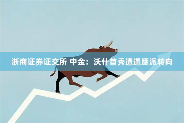 浙商证券证交所 中金：沃什首秀遭遇鹰派转向