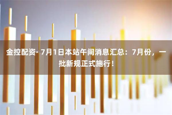 金控配资· 7月1日本站午间消息汇总：7月份，一批新规正式施行！