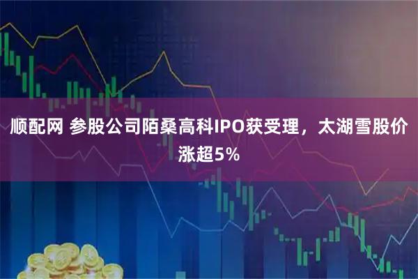顺配网 参股公司陌桑高科IPO获受理，太湖雪股价涨超5%