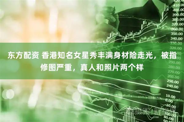东方配资 香港知名女星秀丰满身材险走光，被指修图严重，真人和照片两个样