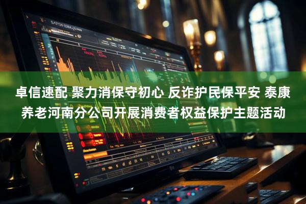 卓信速配 聚力消保守初心 反诈护民保平安 泰康养老河南分公司开展消费者权益保护主题活动