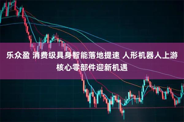 乐众盈 消费级具身智能落地提速 人形机器人上游核心零部件迎新机遇