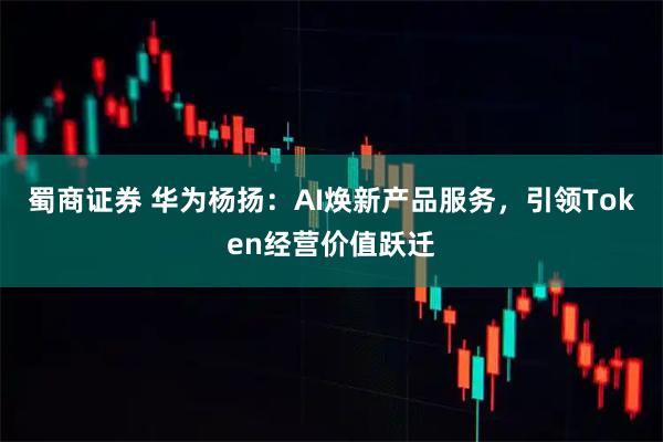 蜀商证券 华为杨扬：AI焕新产品服务，引领Token经营价值跃迁