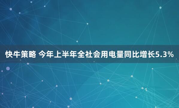 快牛策略 今年上半年全社会用电量同比增长5.3%