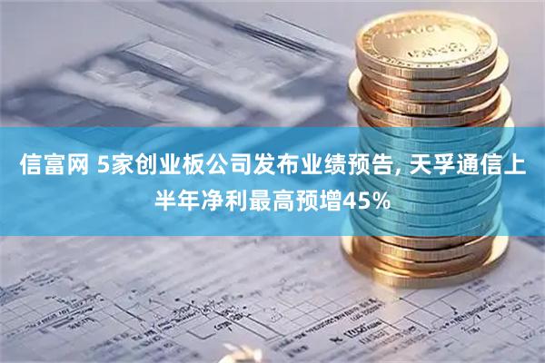 信富网 5家创业板公司发布业绩预告, 天孚通信上半年净利最高预增45%