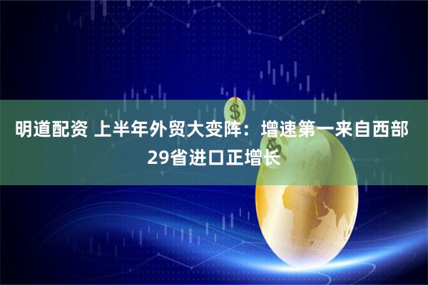 明道配资 上半年外贸大变阵：增速第一来自西部 29省进口正增长
