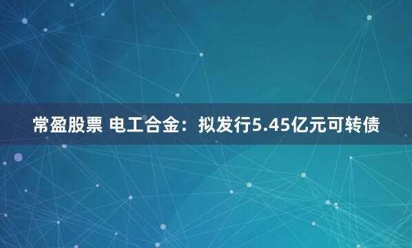 常盈股票 电工合金：拟发行5.45亿元可转债