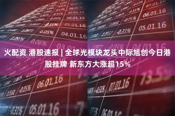 火配资 港股速报 | 全球光模块龙头中际旭创今日港股挂牌 新东方大涨超15%