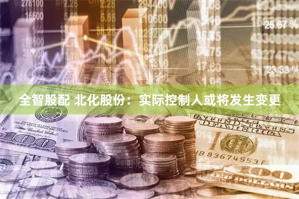 全智股配 北化股份：实际控制人或将发生变更
