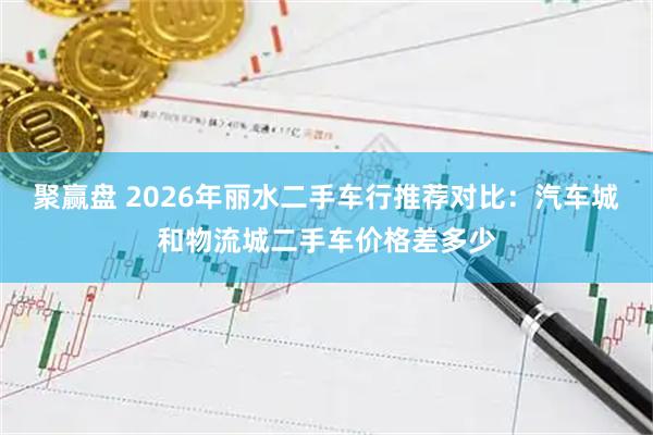 聚赢盘 2026年丽水二手车行推荐对比：汽车城和物流城二手车价格差多少