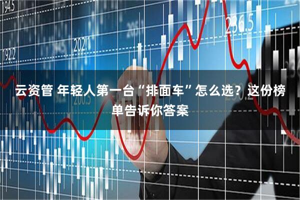 云资管 年轻人第一台“排面车”怎么选？这份榜单告诉你答案