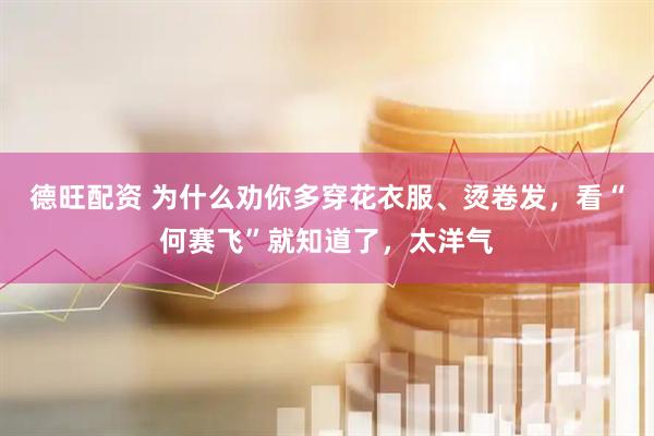 德旺配资 为什么劝你多穿花衣服、烫卷发，看“何赛飞”就知道了，太洋气