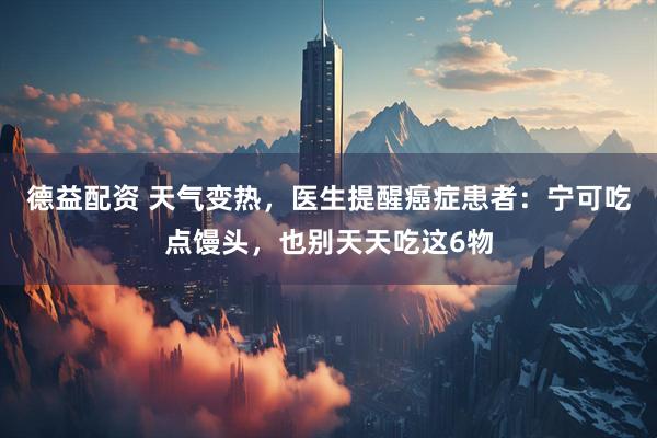 德益配资 天气变热，医生提醒癌症患者：宁可吃点馒头，也别天天吃这6物