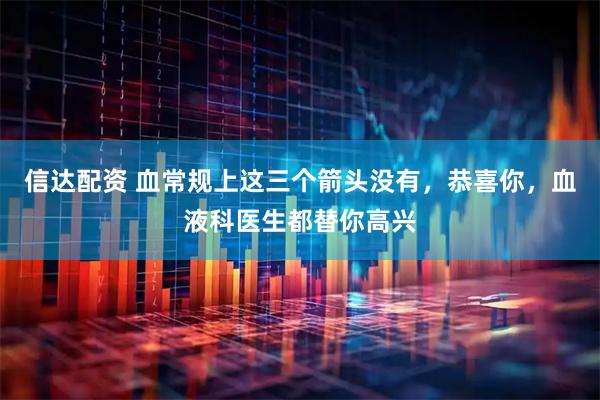 信达配资 血常规上这三个箭头没有，恭喜你，血液科医生都替你高兴