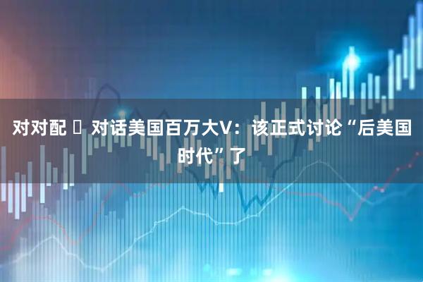 对对配 ​对话美国百万大V：该正式讨论“后美国时代”了