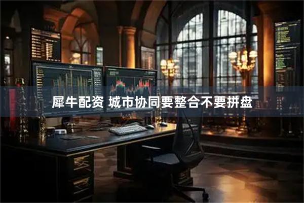犀牛配资 城市协同要整合不要拼盘