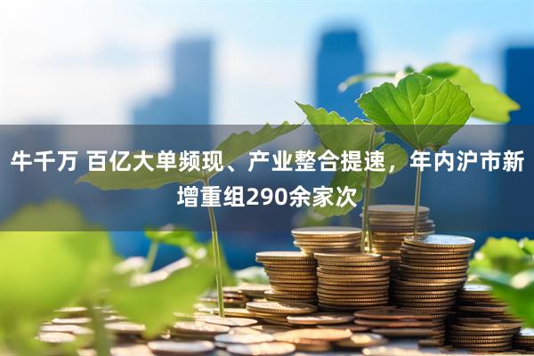 牛千万 百亿大单频现、产业整合提速，年内沪市新增重组290余家次