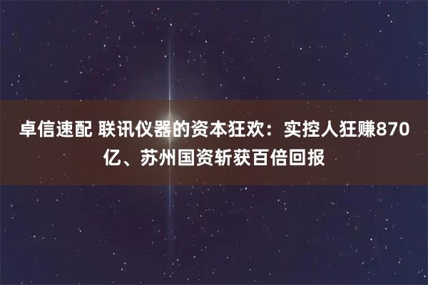 卓信速配 联讯仪器的资本狂欢：实控人狂赚870亿、苏州国资斩获百倍回报