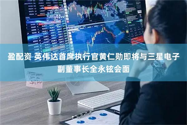 盈配资 英伟达首席执行官黄仁勋即将与三星电子副董事长全永铉会面