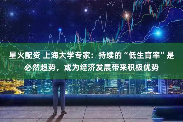 星火配资 上海大学专家：持续的“低生育率”是必然趋势，或为经济发展带来积极优势