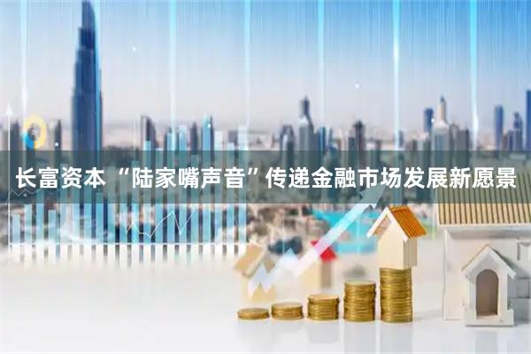 长富资本 “陆家嘴声音”传递金融市场发展新愿景