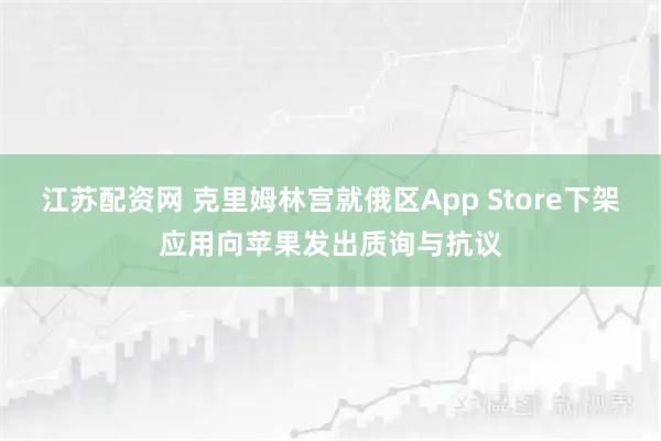 江苏配资网 克里姆林宫就俄区App Store下架应用向苹果发出质询与抗议