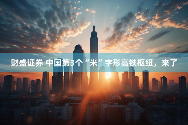 财盛证券 中国第3个“米”字形高铁枢纽，来了