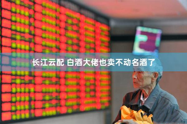 长江云配 白酒大佬也卖不动名酒了