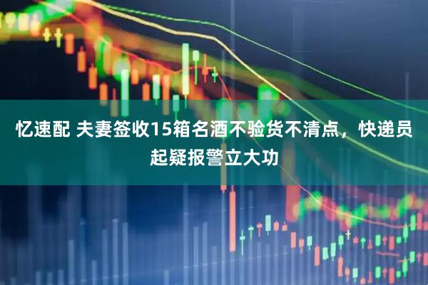 忆速配 夫妻签收15箱名酒不验货不清点,快递员起疑报警立大功