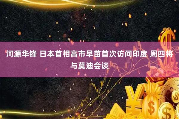 河源华锋 日本首相高市早苗首次访问印度 周四将与莫迪会谈