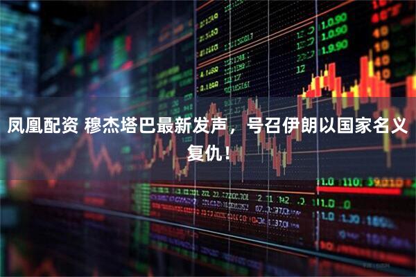 凤凰配资 穆杰塔巴最新发声，号召伊朗以国家名义复仇！