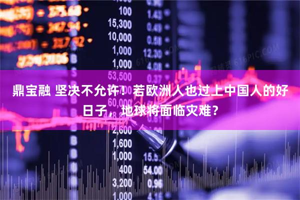 鼎宝融 坚决不允许！若欧洲人也过上中国人的好日子，地球将面临灾难？