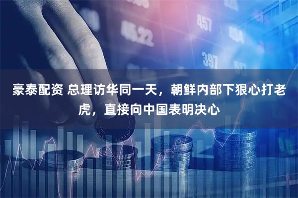 豪泰配资 总理访华同一天，朝鲜内部下狠心打老虎，直接向中国表明决心