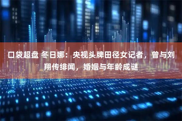 口袋超盘 冬日娜：央视头牌田径女记者，曾与刘翔传绯闻，婚姻与年龄成谜