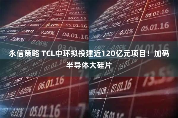 永信策略 TCL中环拟投建近120亿元项目！加码半导体大硅片