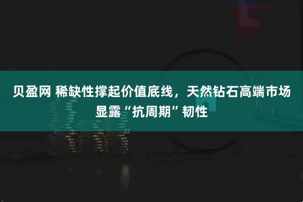 贝盈网 稀缺性撑起价值底线，天然钻石高端市场显露“抗周期”韧性