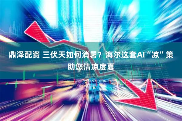 鼎泽配资 三伏天如何消暑？海尔这套AI“凉”策助您清凉度夏