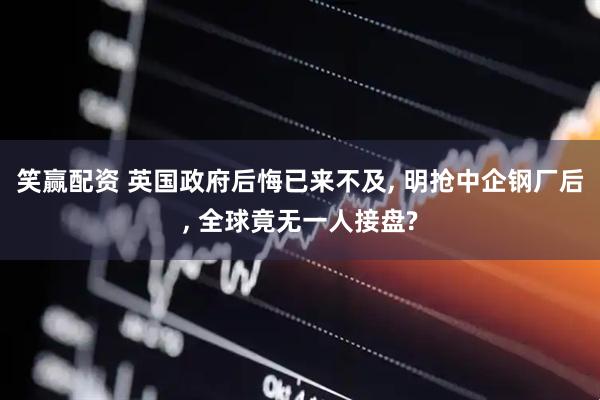 笑赢配资 英国政府后悔已来不及, 明抢中企钢厂后, 全球竟无一人接盘?