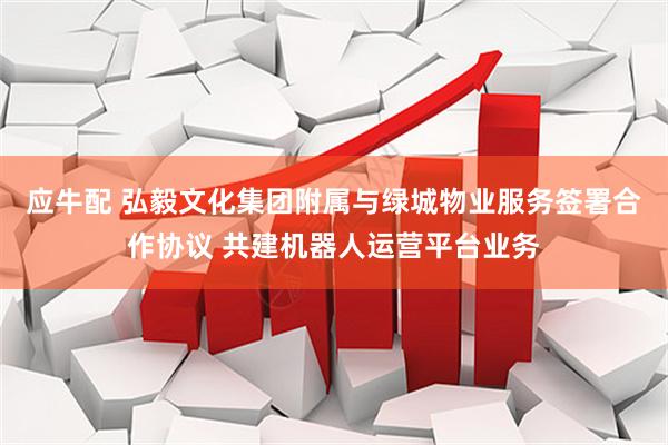 应牛配 弘毅文化集团附属与绿城物业服务签署合作协议 共建机器人运营平台业务