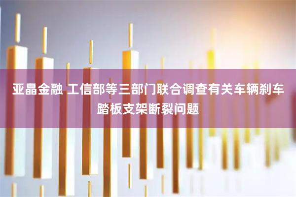 亚晶金融 工信部等三部门联合调查有关车辆刹车踏板支架断裂问题